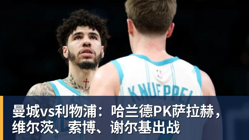 曼城vs利物浦:哈兰德PK萨拉赫,维尔茨、索博、谢尔基出战
